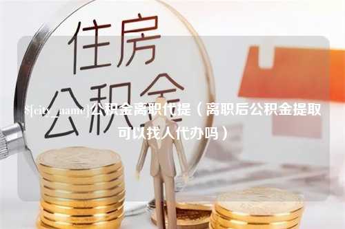 沙洋公积金离职代提（离职后公积金提取可以找人代办吗）