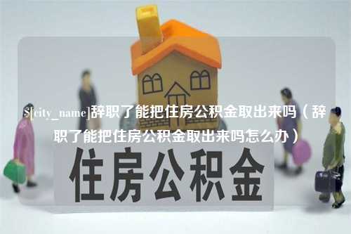 沙洋辞职了能把住房公积金取出来吗（辞职了能把住房公积金取出来吗怎么办）