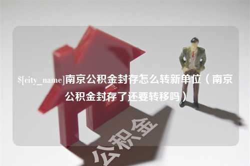 沙洋南京公积金封存怎么转新单位（南京公积金封存了还要转移吗）