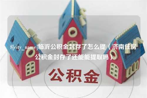 沙洋临沂公积金封存了怎么提（济南住房公积金封存了还能能提取吗）