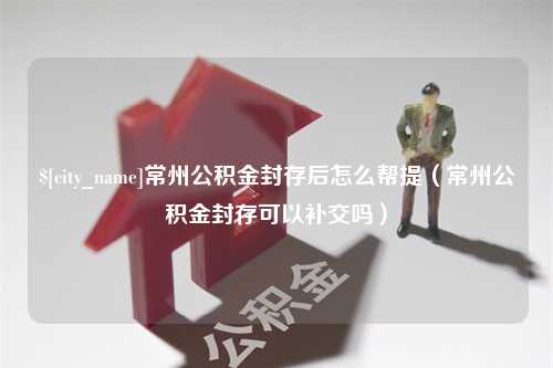 沙洋常州公积金封存后怎么帮提（常州公积金封存可以补交吗）